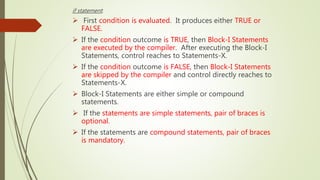 if statement:
 First condition is evaluated. It produces either TRUE or
FALSE.
 If the condition outcome is TRUE, then Block-I Statements
are executed by the compiler. After executing the Block-I
Statements, control reaches to Statements-X.
 If the condition outcome is FALSE, then Block-I Statements
are skipped by the compiler and control directly reaches to
Statements-X.
 Block-I Statements are either simple or compound
statements.
 If the statements are simple statements, pair of braces is
optional.
 If the statements are compound statements, pair of braces
is mandatory.
 