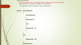 Nested if-else statement:
An if-else statement is embedded within another if-else statement such
representation is called as nested if-else statement.
The general format of nested if-else statement is:
Syntax: if(condition1)
{
if(condition2)
{
Statement-1
}
else
{
Statements - II
}
}
else
{
Statements - III
}
Statements-X;
 