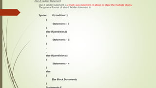 Else-If Ladder Statement:
Else-If ladder statement is a multi-way statement. It allows to place the multiple blocks.
The general format of else-if ladder statement is:
Syntax: if(condition1)
{
Statements - I
}
else if(condition2)
{
Statements - II
}
.
.
else if(condition n)
{
Statements - n
}
else
{
Else Block Statements
}
 