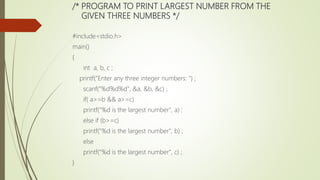 /* PROGRAM TO PRINT LARGEST NUMBER FROM THE
GIVEN THREE NUMBERS */
#include<stdio.h>
main()
{
int a, b, c ;
printf("Enter any three integer numbers: ") ;
scanf("%d%d%d", &a, &b, &c) ;
if( a>=b && a>=c)
printf("%d is the largest number", a) ;
else if (b>=c)
printf("%d is the largest number", b) ;
else
printf("%d is the largest number", c) ;
}
 