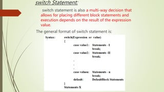 switch Statement:
switch statement is also a multi-way decision that
allows for placing different block statements and
execution depends on the result of the expression
value.
The general format of switch statement is:
 
