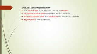 Rules for Constructing Identifiers:
 The first character in the identifier must be an alphabet.
 No comma or blank spaces are allowed within a identifier.
 No special symbols other than underscore can be used in a identifier.
 Keywords can’t used as identifier.
 