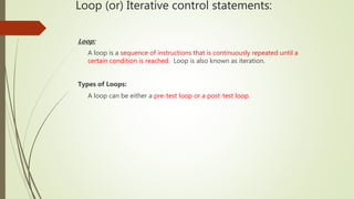 Loop (or) Iterative control statements:
Loop:
A loop is a sequence of instructions that is continuously repeated until a
certain condition is reached. Loop is also known as iteration.
Types of Loops:
A loop can be either a pre-test loop or a post-test loop.
 