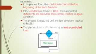 Pre test loop :
 In an pre test loop, the condition is checked before
beginning of the each iteration.
 If the condition outcome is TRUE, then associated
statements are executed, then control reaches to again
condition.
 This process is repeated until the test condition reaches
to FALSE.
 The pre-test loop is also known as an entry-controlled
loop.
 