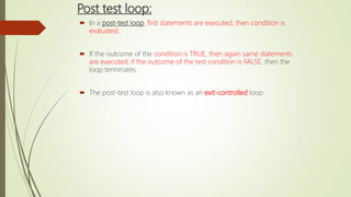 Post test loop:
 In a post-test loop, first statements are executed, then condition is
evaluated.
 If the outcome of the condition is TRUE, then again same statements
are executed; if the outcome of the test condition is FALSE, then the
loop terminates.
 The post-test loop is also known as an exit-controlled loop.
 