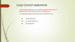 Loop Control statements
Loop control statements are used for repetitive execution of
statements based on the outcome of a logical test.
C language supports three loop control statements as:
 while statement
 do-while statement
 for statement
 