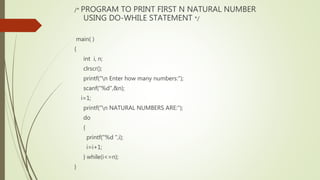 /* PROGRAM TO PRINT FIRST N NATURAL NUMBER
USING DO-WHILE STATEMENT */
main( )
{
int i, n;
clrscr();
printf("n Enter how many numbers:");
scanf("%d",&n);
i=1;
printf("n NATURAL NUMBERS ARE:");
do
{
printf("%d ",i);
i=i+1;
} while(i<=n);
}
 