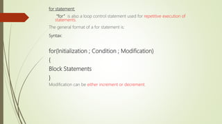 for statement:
“for” is also a loop control statement used for repetitive execution of
statements.
The general format of a for statement is:
Syntax:
for(Initialization ; Condition ; Modification)
{
Block Statements
}
Modification can be either increment or decrement.
 
