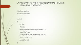 /* PROGRAM TO PRINT FIRST N NATURAL NUMBER
USING FOR STATEMENT */
#include<stdio.h>
#include<conio.h>
main( )
{
int i, n;
clrscr( );
printf("n Enter how many numbers: ");
scanf("%d", &n);
printf("n NATURAL NUMBERS ARE: ");
for(i=1; i<=n; i++)
printf("%d ", i);
}
 