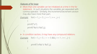 Features of for loop:
 More than one variable can be initialized at a time in the for
statement. In such situations the variables are separated with
comma operator. Similarly, the Increment/Decrement section
may also have more than part.
Example: for(i = 1, j = 5 ; j >= 1 ; i++ , j--)
{
printf(“n”);
printf(“%d t %d”,i,j);
}
 In condition section, it may have any compound relations.
Example: for(i = 1, j = 5 ; i < = 5 && j >= 1 ; i++ , j--)
{
printf(“n%d t %d”,i,j);
}
 