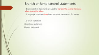 Branch or Jump control statements:
Branch control statements are used to transfer the control from one
place to another place.
C language provides three branch control statements. Those are:
i) break statement
ii) continue statement
iii) goto statement
 