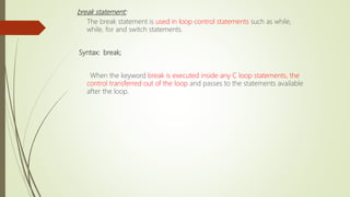 break statement:
The break statement is used in loop control statements such as while,
while, for and switch statements.
Syntax: break;
When the keyword break is executed inside any C loop statements, the
control transferred out of the loop and passes to the statements available
after the loop.
 