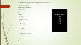 /*The following program using break statement*/
#include< stdio.h >
#include< conio.h >
void main()
{
int i=1;
clrscr();
while(i<=10)
{
if(i==6)
{
break;
}
printf("n I=%d",i);
i++;
}
}
Output is as :
I=1
I=2
I=3
I=4
I=5
 