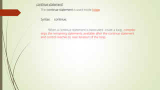 continue statement:
The continue statement is used inside loops.
Syntax: continue;
When a continue statement is exexcuted inside a loop, compiler
skips the remaining statements available after the continue statement
and control reaches to next iteration of the loop.
 