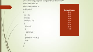 /*The following program using continue statement*/
#include< stdio.h >
#include< conio.h >
void main()
{
int i=1;
clrscr();
while(i<=10)
{
if(i==6)
{
continue;
}
printf("n I=%d",i);
i++;
}
}
Output is as :
I=1
I=2
I=3
I=4
I=5
I=7
I=8
I=9
I=10
 