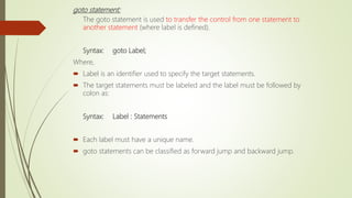 goto statement:
The goto statement is used to transfer the control from one statement to
another statement (where label is defined).
Syntax: goto Label;
Where,
 Label is an identifier used to specify the target statements.
 The target statements must be labeled and the label must be followed by
colon as:
Syntax: Label : Statements
 Each label must have a unique name.
 goto statements can be classified as forward jump and backward jump.
 