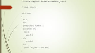 /* Example program for forward and backward jump */
#include<stdio.h>
void main()
{
int n;
first:
printf("Enter a number :");
scanf("%d", &n);
if(n<0)
goto first;
else
goto last;
last:
printf("The given number +ve");
}
 