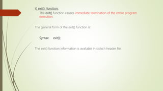 ii) exit() function:
The exit() function causes immediate termination of the entire program
execution.
The general form of the exit() function is:
Syntax: exit();
The exit() function information is available in stdio.h header file.
 