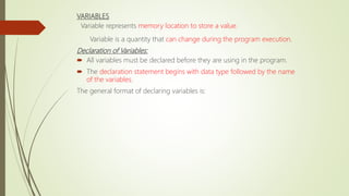 VARIABLES
Variable represents memory location to store a value.
Variable is a quantity that can change during the program execution.
Declaration of Variables:
 All variables must be declared before they are using in the program.
 The declaration statement begins with data type followed by the name
of the variables.
The general format of declaring variables is:
 