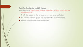 Rules for Constructing Variable Names:
A variable name may contain either an alphabets or digits or underscore
special symbol(_).
 The first character in the variable name must be an alphabet.
 No comma or blank spaces are allowed within a variable name.
 Keywords cannot use as variable names.
 