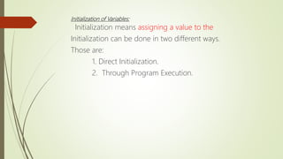 Initialization of Variables:
Initialization means assigning a value to the
Initialization can be done in two different ways.
Those are:
1. Direct Initialization.
2. Through Program Execution.
 