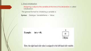 1. Direct Initialization
Assigning a value to the variable at the time of its declaration is called
initialization.
The general format for initializing a variable is:
Syntax: Datatype VariableName = Value;
 