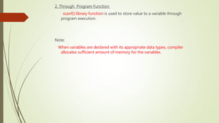 2. Through Program Function:
scanf() library function is used to store value to a variable through
program execution.
Note:
When variables are declared with its appropriate data types, compiler
allocates sufficient amount of memory for the variables.
 
