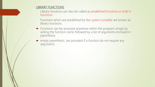 LIBRARY FUNCTIONS
Library functions can also be called as predefined functions or built in
functions.
Functions which are predefined by the system compiler are known as
library functions.
 Functions can be accessed anywhere within the program simply by
writing the function name followed by a list of arguments enclosed in
parenthesis.
 empty parenthesis are provided if a function do not require any
arguments.
 
