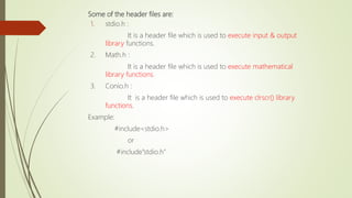 Some of the header files are:
1. stdio.h :
It is a header file which is used to execute input & output
library functions.
2. Math.h :
It is a header file which is used to execute mathematical
library functions.
3. Conio.h :
It is a header file which is used to execute clrscr() library
functions.
Example:
#include<stdio.h>
or
#include”stdio.h”
 