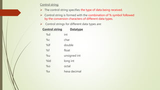 Control string:
 The control string specifies the type of data being received.
 Control string is formed with the combination of % symbol followed
by the conversion characters of different data types.
 Control strings for different data types are:
Control string Datatype
%d int
%c char
%lf double
%f float
%u unsigned int
%ld long int
%o octal
%x hexa decimal
 