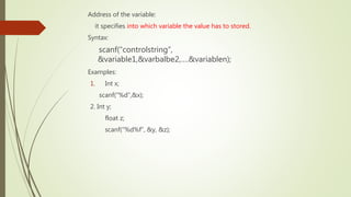 Address of the variable:
it specifies into which variable the value has to stored.
Syntax:
scanf(“controlstring”,
&variable1,&varbalbe2,….&variablen);
Examples:
1. Int x;
scanf(“%d”,&x);
2. Int y;
float z;
scanf(“%d%f”, &y, &z);
 