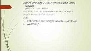 DISPLAY DATA ON MONITOR(printf() output library
function)
printf() is an output statement.
printf() library function is used to display any data on the monitor.
The general format of printf() function is:
Syntax:
1. printf(“Control String”,varname1, varname2, . . , varnamen);
2. printf(“String”);
 