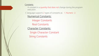 Constants:
A constant is a quantity that does not change during the program
execution.
C language supports 2 types of constants as: 1. Numeric 2.
Numerical Constants:
Integer Constants
Real Constants
Character Constants:
Single Character Constant
String Constants
 