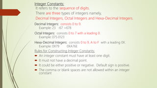 Integer Constants:
It refers to the sequence of digits.
There are three types of integers namely,
Decimal Integers, Octal Integers and Hexa-Decimal Integers.
Decimal Integers: consists 0 to 9.
Example: 23 -67 +678
Octal Integers: consists 0 to 7 with a leading 0.
Example: 075 0123
Hexa-Decimal Integers: consists 0 to 9, A to F with a leading 0X.
Example: 0X79 0XA76E
Rules for Constructing Integer Constants:
 An integer constant must have at least one digit.
 It must not have a decimal point.
 It could be either positive or negative. Default sign is positive.
 The comma or blank spaces are not allowed within an integer
constant
 