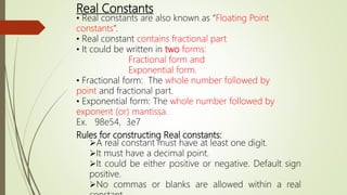 Real Constants
• Real constants are also known as “Floating Point
constants”.
• Real constant contains fractional part
• It could be written in two forms:
Fractional form and
Exponential form.
• Fractional form: The whole number followed by
point and fractional part.
• Exponential form: The whole number followed by
exponent (or) mantissa.
Ex. 98e54, 3e7
Rules for constructing Real constants:
A real constant must have at least one digit.
It must have a decimal point.
It could be either positive or negative. Default sign
positive.
No commas or blanks are allowed within a real
 