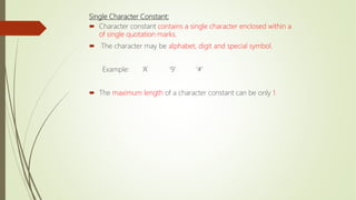 Single Character Constant:
 Character constant contains a single character enclosed within a
of single quotation marks.
 The character may be alphabet, digit and special symbol.
Example: ‘A’ ‘9’ ‘#’
 The maximum length of a character constant can be only 1
 