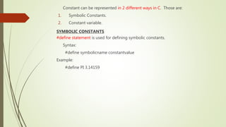 Constant can be represented in 2 different ways in C. Those are:
1. Symbolic Constants.
2. Constant variable.
SYMBOLIC CONSTANTS
#define statement is used for defining symbolic constants.
Syntax:
#define symbolicname constantvalue
Example:
#define PI 3.14159
 