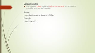 Constant variable
 the keyword const is placed before the variable to declare the
variables as constant varaibles .
Syntax:
const datatype variablename = Value;
Example:
const int x = 10;
 
