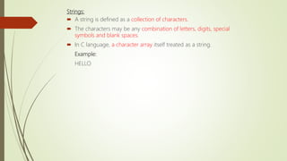 Strings:
 A string is defined as a collection of characters.
 The characters may be any combination of letters, digits, special
symbols and blank spaces.
 In C language, a character array itself treated as a string.
Example:
HELLO
 