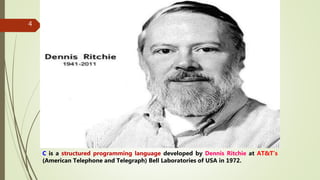 4
C is a structured programming language developed by Dennis Ritchie at AT&T’s
(American Telephone and Telegraph) Bell Laboratories of USA in 1972.
 