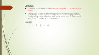 Operators:
 Operator is a symbol that tells to the compiler to perform some
action.
 C language supports different operators: Arithmetic operators,
Relational operators, Logical operators, Increment & Decrement
operators, Conditional operators etc.
Example:
+ - & || ~ etc.
 
