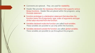 Comments are optional . They are used for readability.
 Header files provide the necessary information that supports various
library functions. Header files are placed within the programs using
#include statement.
 Function prototype is a declaration statement that describes the
function name, list of arguments, type, order of arguments and type
of the value returned from the function.
 Variables declared inside the function are called local variables.
These variables are possible to use only within the functions.
 Variables declared outside the function are called global variables.
These variables are possible to use throughout the program.
 