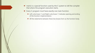  main() is a special function used by the C system to tell the compiler
that where the program execution starts.
 Every C program must have exactly one main function.
 Left curly brace ‘{‘ and Right curly brace ‘}’ indicates opening and ending
of the function implementation.
 All the statements between these two braces form as the function body.
 