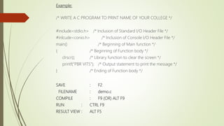 Example:
/* WRITE A C PROGRAM TO PRINT NAME OF YOUR COLLEGE */
#include<stdio.h> /* Inclusion of Standard I/O Header File */
#inlcude<conio.h> /* Inclusion of Console I/O Header File */
main() /* Beginning of Main function */
{ /* Beginning of Function body */
clrscr(); /* Library function to clear the screen */
printf(“PBR VITS”); /* Output statement to print the message */
} /* Ending of Function body */
SAVE : F2
FILENAME : demo.c
COMPILE : F9 (OR) ALT F9
RUN : CTRL F9
RESULT VIEW : ALT F5
 