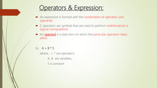 Operators & Expression:
 An expression is formed with the combination of operators and
operands.
 C operators are symbols that are used to perform mathematical or
logical manipulations.
 An operand is a data item on which the particular operation takes
place.
Ex: A + B * 5
where, +, * are operators,
A, B are variables,
5 is constant
 