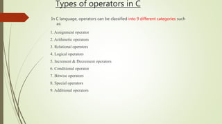 Types of operators in C
In C language, operators can be classified into 9 different categories such
as:
1. Assignment operator
2. Arithmetic operators
3. Relational operators
4. Logical operators
5. Increment & Decrement operators
6. Conditional operator
7. Bitwise operators
8. Special operators
9. Additional operators
 