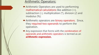 Arithmetic Operators:
Arithmetic Operators are used to performing
mathematical calculations like addition (+),
subtraction (-), multiplication (*), division (/) and
modulus (%).
Arithmetic operators are binary operators. Since,
they required two operands to perform the
operation.
 Any expression that forms with the combination of
operands and arithmetic operators is termed as an
arithmetic expression.
 