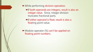 While performing division operation,
If both operands are integers, result is also an
integer value. Since, integer division
truncates fractional parts.
If either operand is float, result is also a
floating point value.
Modulo operator (%) can’t be applied on
floating point numbers.
 