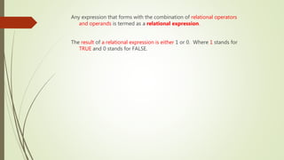 Any expression that forms with the combination of relational operators
and operands is termed as a relational expression.
The result of a relational expression is either 1 or 0. Where 1 stands for
TRUE and 0 stands for FALSE.
 