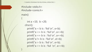 /* EXAMPLE PROGRAM FOR RELATIONAL OPERATORS */
#include<stdio.h>
#include<conio.h>
main()
{
int a =10, b =20;
clrscr();
printf(“a < b is : %d n”, a<b);
printf(“a <= b is : %d n”, a<=b);
printf(“a == b is : %d n”, a==b);
printf(“a != b is : %d n”, a!=b);
printf(“a > b is : %d n”, a>b);
printf(“a >= b is : %d n”, a>=b);
}
 